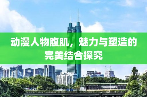 动漫人物腹肌，魅力与塑造的完美结合探究