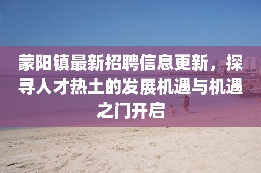 蒙阳镇最新招聘信息更新，探寻人才热土的发展机遇与机遇之门开启