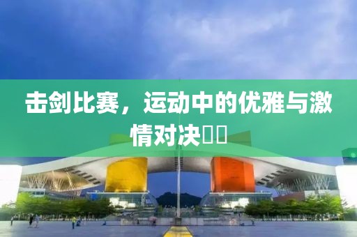 击剑比赛，运动中的优雅与激情对决​​