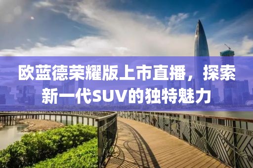 欧蓝德荣耀版上市直播，探索新一代SUV的独特魅力