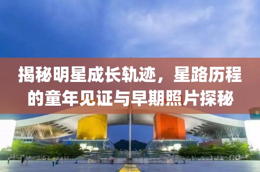 揭秘明星成长轨迹，星路历程的童年见证与早期照片探秘