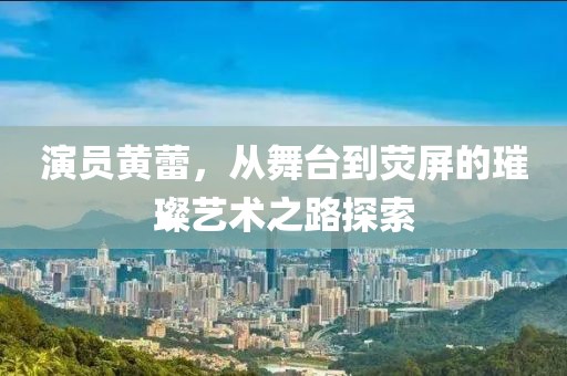 演员黄蕾，从舞台到荧屏的璀璨艺术之路探索