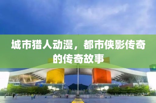 城市猎人动漫，都市侠影传奇的传奇故事