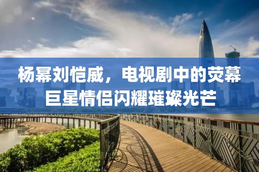 杨幂刘恺威，电视剧中的荧幕巨星情侣闪耀璀璨光芒