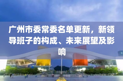 广州市委常委名单更新，新领导班子的构成、未来展望及影响