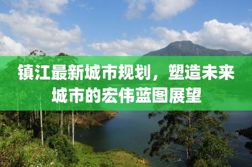 镇江最新城市规划，塑造未来城市的宏伟蓝图展望