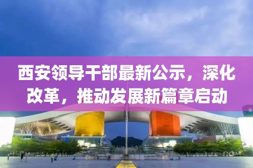 西安领导干部最新公示，深化改革，推动发展新篇章启动