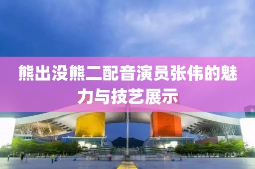 熊出没熊二配音演员张伟的魅力与技艺展示