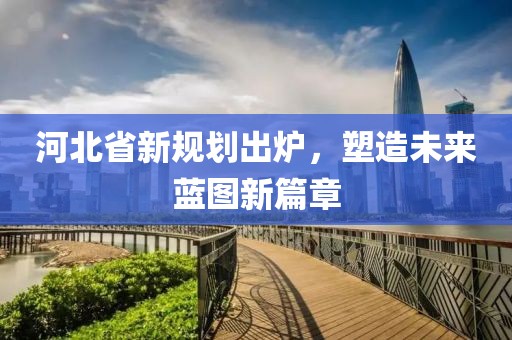河北省新规划出炉，塑造未来蓝图新篇章