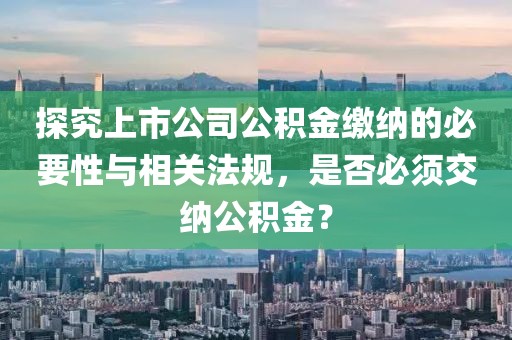 探究上市公司公积金缴纳的必要性与相关法规，是否必须交纳公积金？