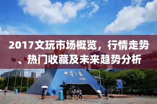 2017文玩市场概览，行情走势、热门收藏及未来趋势分析