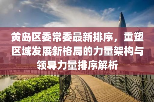黄岛区委常委最新排序，重塑区域发展新格局的力量架构与领导力量排序解析