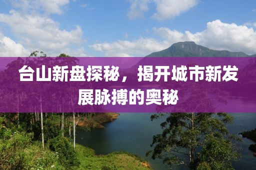 台山新盘探秘，揭开城市新发展脉搏的奥秘