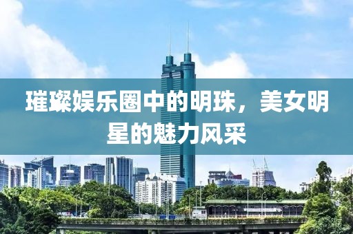 璀璨娱乐圈中的明珠，美女明星的魅力风采