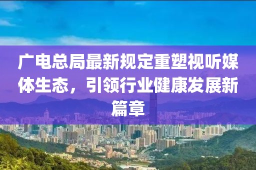 广电总局最新规定重塑视听媒体生态，引领行业健康发展新篇章