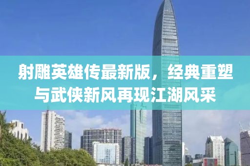 射雕英雄传最新版，经典重塑与武侠新风再现江湖风采