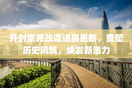 开封梁苑改造进展更新，重塑历史风貌，焕发新活力