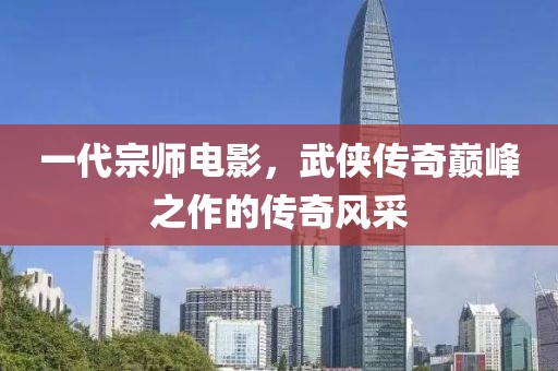 一代宗师电影，武侠传奇巅峰之作的传奇风采