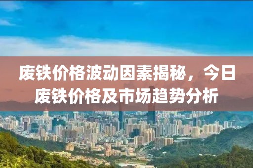 废铁价格波动因素揭秘，今日废铁价格及市场趋势分析
