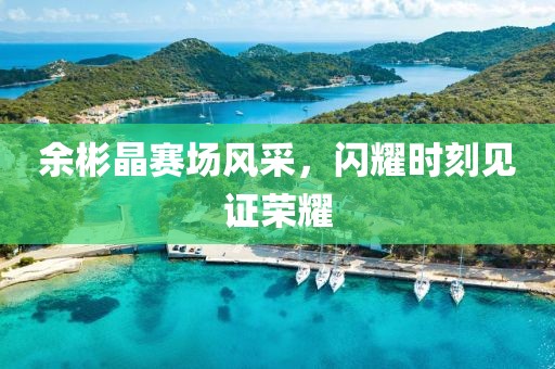 余彬晶赛场风采，闪耀时刻见证荣耀