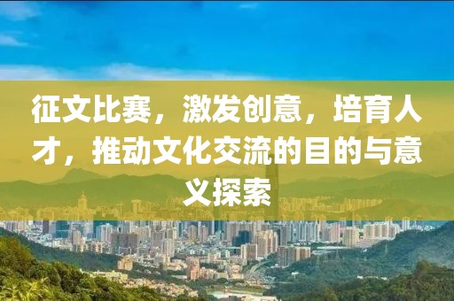 征文比赛，激发创意，培育人才，推动文化交流的目的与意义探索
