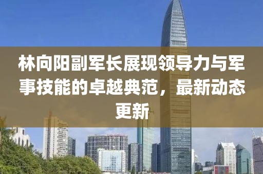 林向阳副军长展现领导力与军事技能的卓越典范，最新动态更新