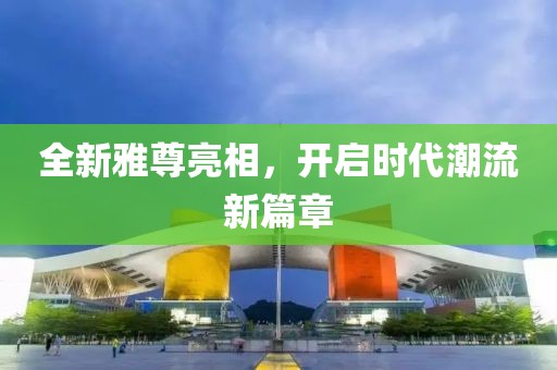 全新雅尊亮相，开启时代潮流新篇章