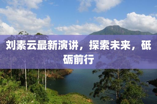 刘素云最新演讲，探索未来，砥砺前行