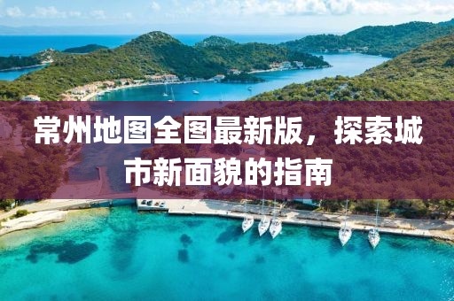 常州地图全图最新版，探索城市新面貌的指南