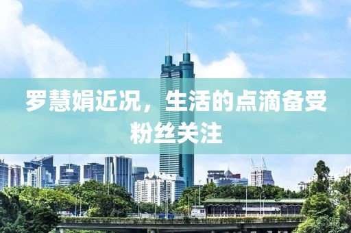 罗慧娟近况，生活的点滴备受粉丝关注