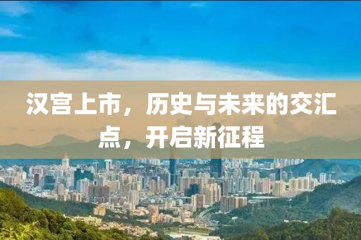 汉宫上市，历史与未来的交汇点，开启新征程