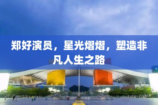 郑好演员，星光熠熠，塑造非凡人生之路