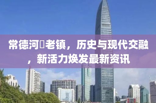 常德河洑老镇，历史与现代交融，新活力焕发最新资讯