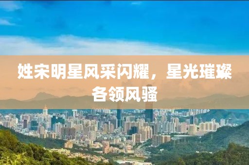 姓宋明星风采闪耀，星光璀璨各领风骚