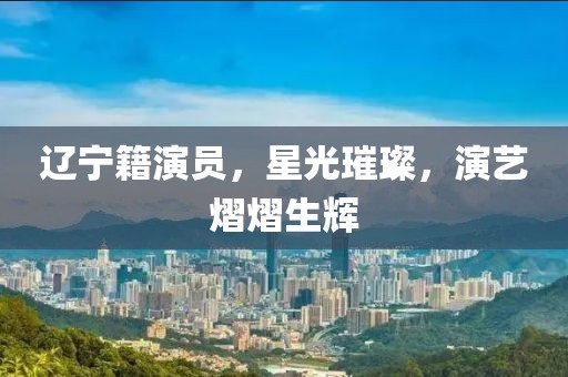 辽宁籍演员，星光璀璨，演艺熠熠生辉