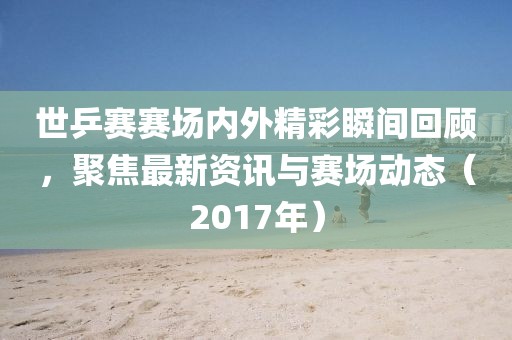 世乒赛赛场内外精彩瞬间回顾，聚焦最新资讯与赛场动态（2017年）