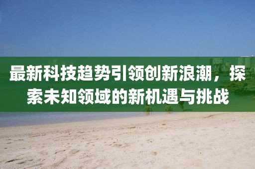 最新科技趋势引领创新浪潮，探索未知领域的新机遇与挑战