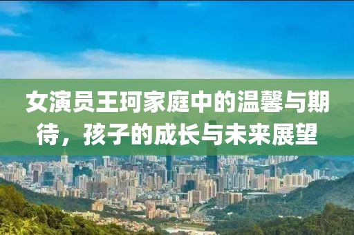 女演员王珂家庭中的温馨与期待，孩子的成长与未来展望