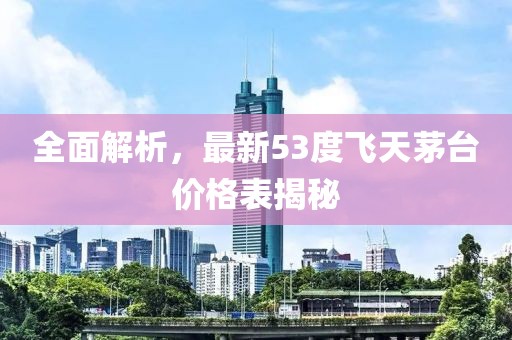 全面解析，最新53度飞天茅台价格表揭秘
