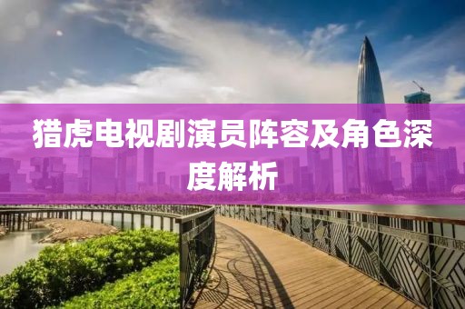 猎虎电视剧演员阵容及角色深度解析