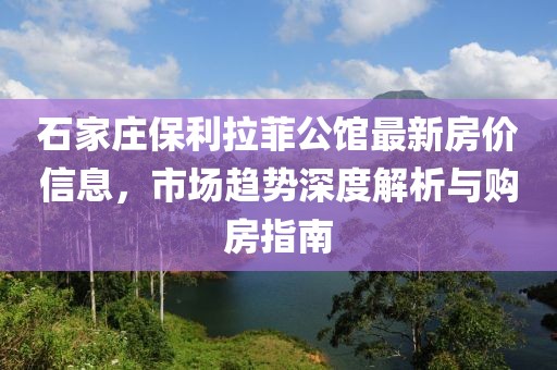 石家庄保利拉菲公馆最新房价信息，市场趋势深度解析与购房指南