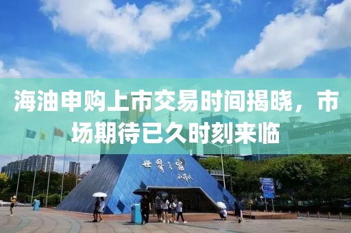 海油申购上市交易时间揭晓，市场期待已久时刻来临