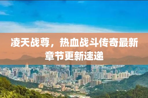 凌天战尊，热血战斗传奇最新章节更新速递