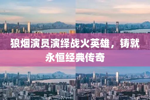 狼烟演员演绎战火英雄，铸就永恒经典传奇