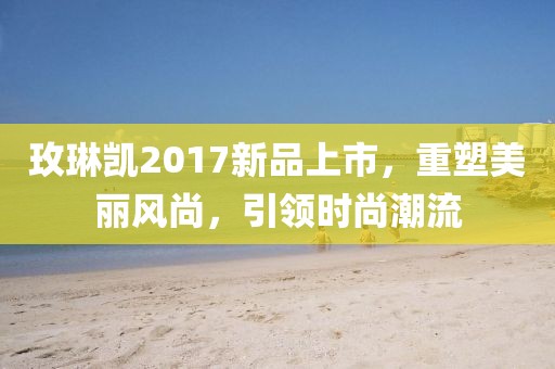 玫琳凯2017新品上市，重塑美丽风尚，引领时尚潮流