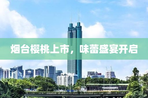 烟台樱桃上市，味蕾盛宴开启