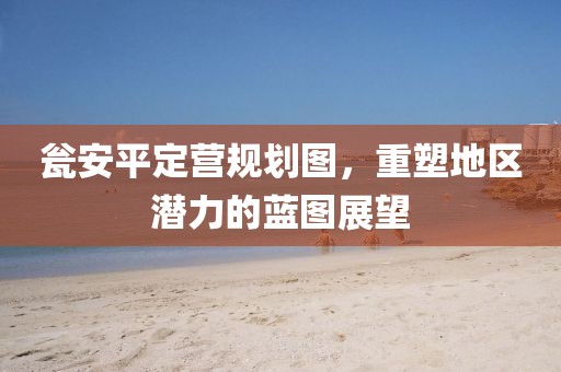瓮安平定营规划图，重塑地区潜力的蓝图展望