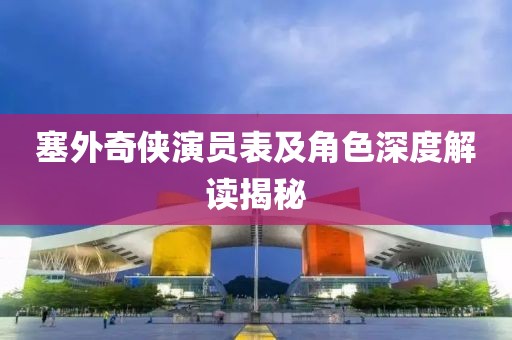 塞外奇侠演员表及角色深度解读揭秘