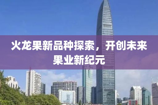 火龙果新品种探索，开创未来果业新纪元