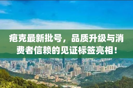 疤克最新批号，品质升级与消费者信赖的见证标签亮相！